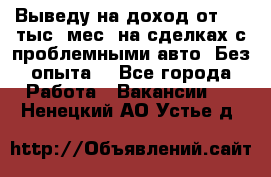 Выведу на доход от 400 тыс./мес. на сделках с проблемными авто. Без опыта. - Все города Работа » Вакансии   . Ненецкий АО,Устье д.